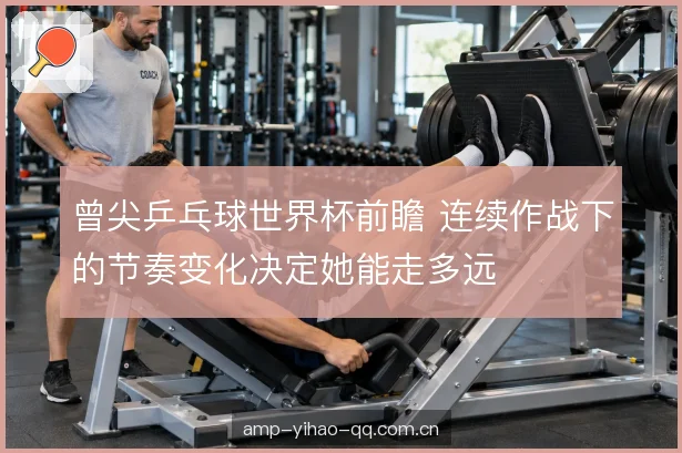 曾尖乒乓球世界杯前瞻 连续作战下的节奏变化决定她能走多远