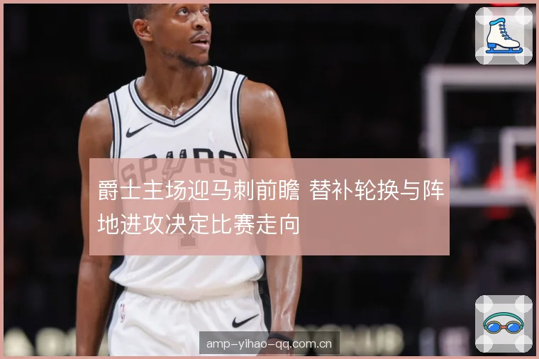 爵士主场迎马刺前瞻 替补轮换与阵地进攻决定比赛走向
